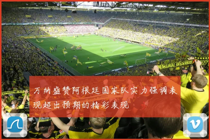 万纳盛赞阿根廷国家队实力强调表现超出预期的精彩表现