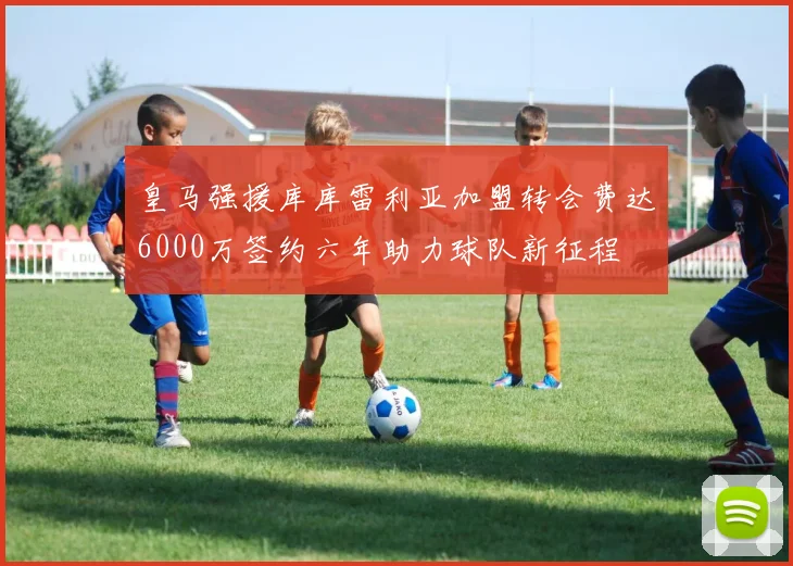 皇马强援库库雷利亚加盟转会费达6000万签约六年助力球队新征程