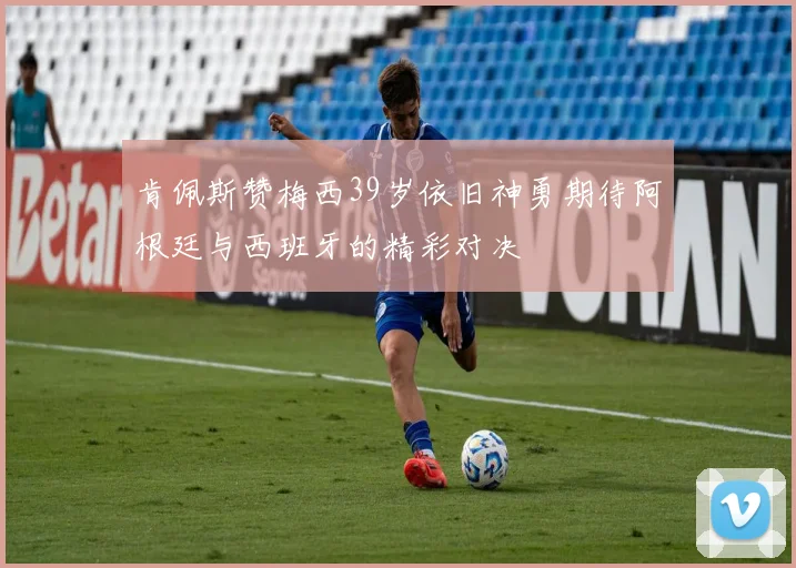 肯佩斯赞梅西39岁依旧神勇期待阿根廷与西班牙的精彩对决