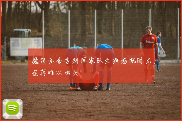 魔笛无奈告别国家队生涯感慨时光荏苒难以回头