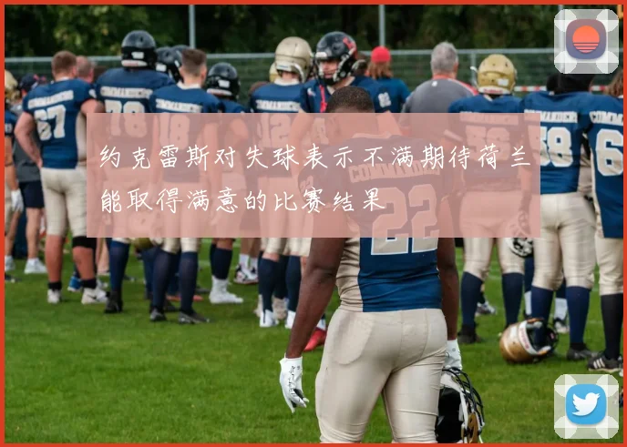 约克雷斯对失球表示不满期待荷兰能取得满意的比赛结果