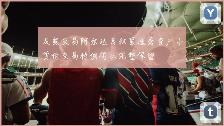 灰熊交易阿尔达马积累选秀资产小贾伦交易特例得以完整保留