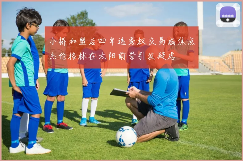 小桥加盟后四年选秀权交易成焦点杰伦格林在太阳前景引发疑虑