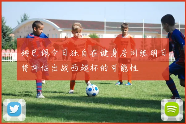 姆巴佩今日独自在健身房训练明日将评估出战西超杯的可能性