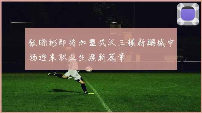 张晓彬即将加盟武汉三镇新鹏城中场迎来职业生涯新篇章