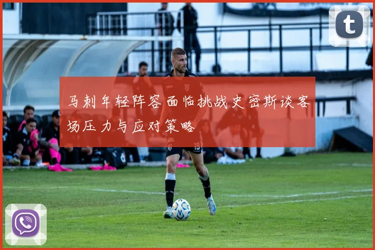 马刺年轻阵容面临挑战史密斯谈客场压力与应对策略