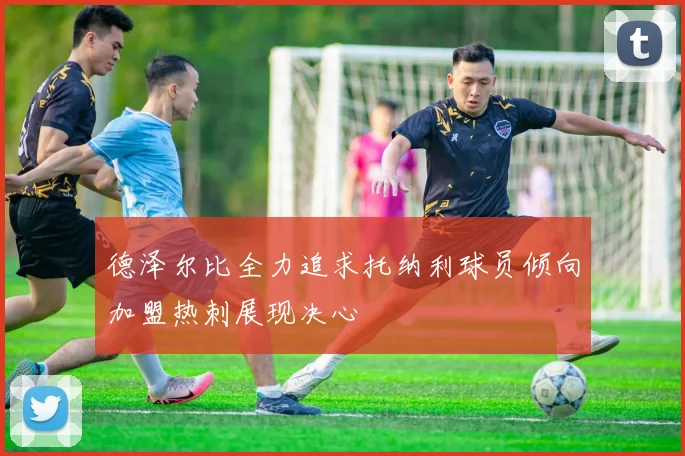 德泽尔比全力追求托纳利球员倾向加盟热刺展现决心