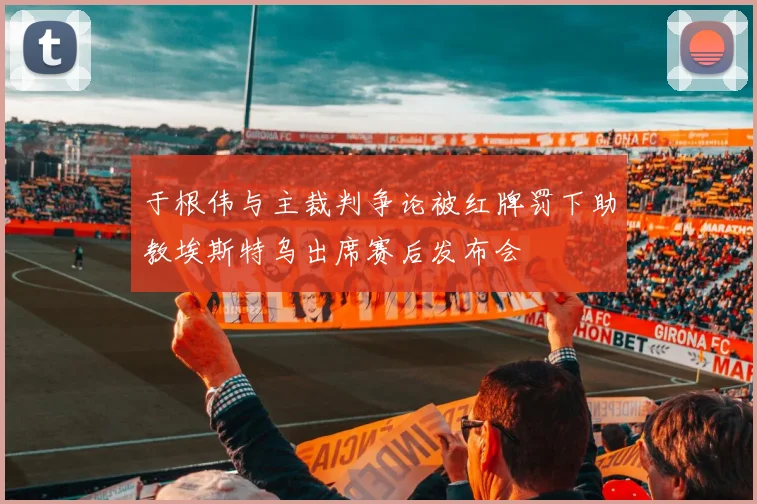 于根伟与主裁判争论被红牌罚下助教埃斯特乌出席赛后发布会